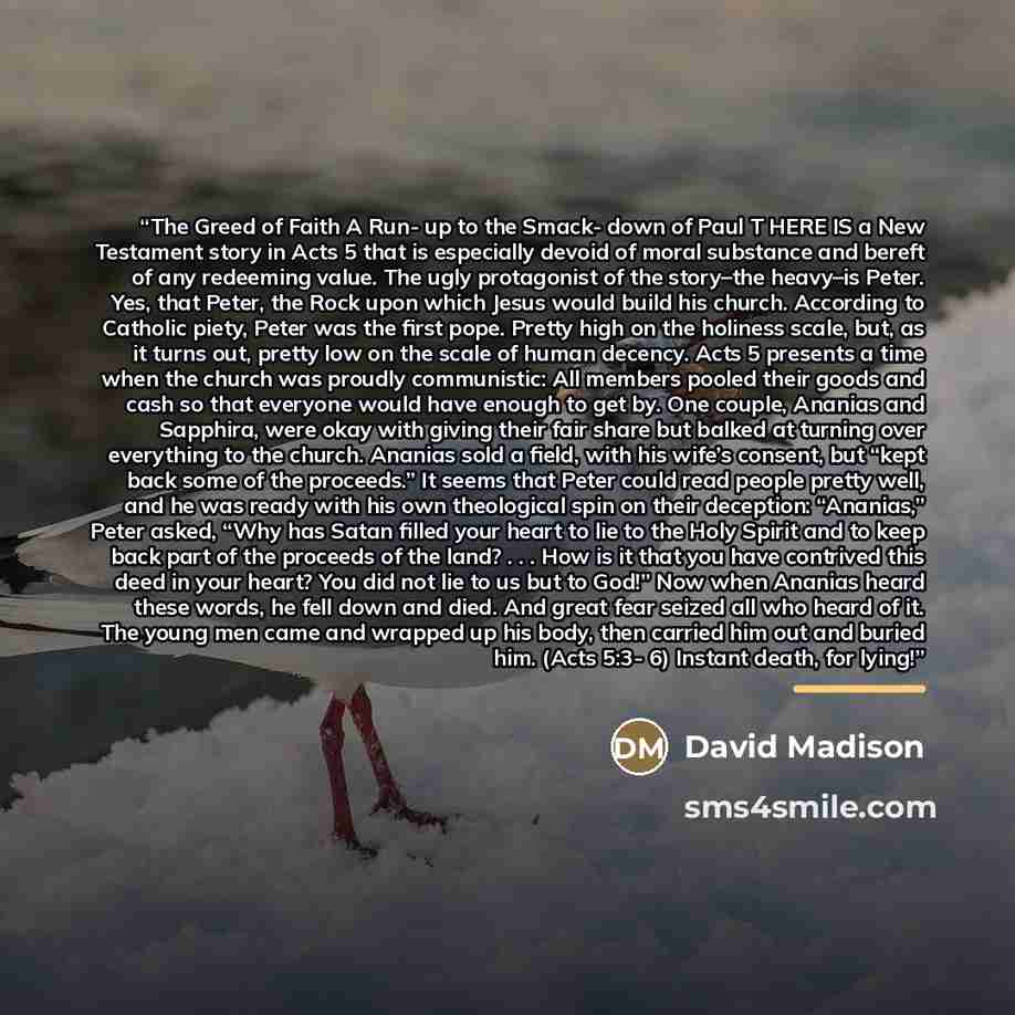 “The Greed of Faith A Run- up to the Smack- down of Paul T HERE IS a New Testament story in Acts 5 that is especially devoid of moral substance and bereft of any redeeming value. The ugly protagonist of the story–the heavy–is Peter. Yes, that Peter, the Rock upon which Jesus would build his church…” quote by David Madison