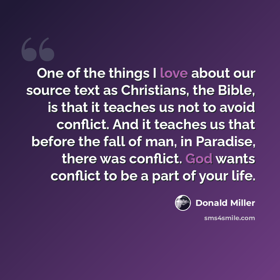 “One of the things I love about our source text as Christians, the Bible, is that it teaches us not to avoid conflict. And it teaches us that before the fall of man, in Paradise, there was conflict. God wants conflict to be a part of your life.” quote by Donald Miller