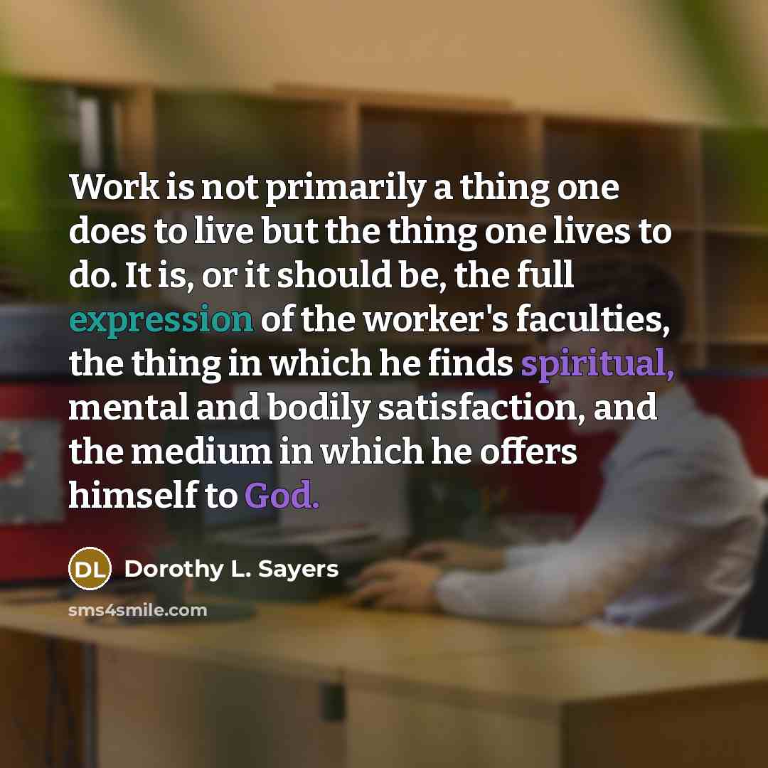 “Work is not primarily a thing one does to live but the thing one lives to do. It is, or it should be, the full expression of the worker's faculties, the thing in which he finds spiritual, mental and bodily satisfaction, and the medium in which he offers himself to God.” quote by Dorothy L. Sayers