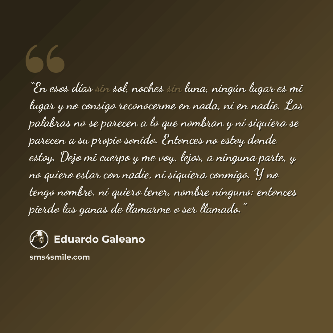 “En esos días sin sol, noches sin luna, ningún lugar es mi lugar y no consigo reconocerme en nada, ni en nadie. Las palabras no se parecen a lo que nombran y ni siquiera se parecen a su propio sonido. Entonces no estoy donde estoy. Dejo mi cuerpo y me voy, lejos, a ninguna parte, y no quiero estar…” quote by Eduardo Galeano