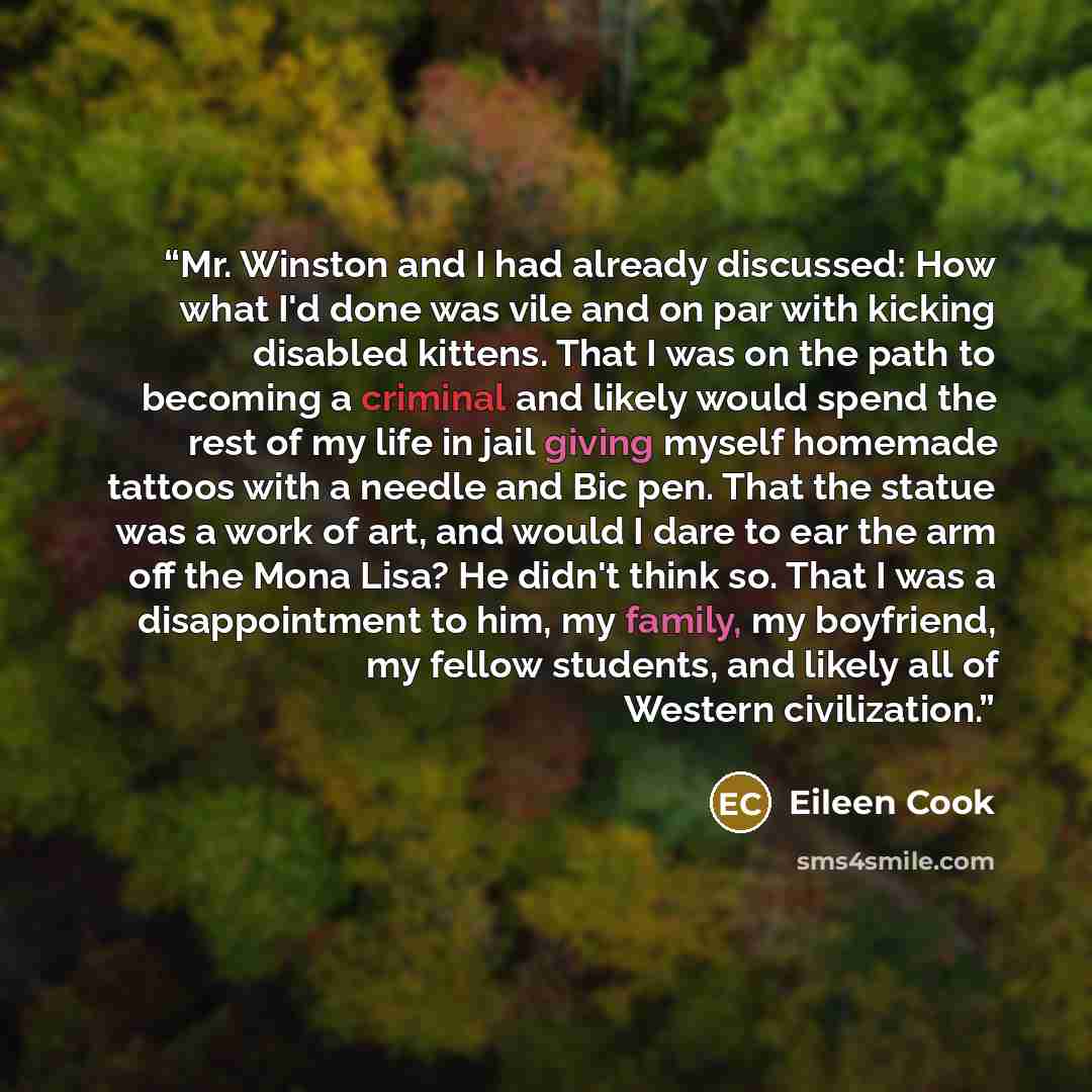 “Mr. Winston and I had already discussed: How what I'd done was vile and on par with kicking disabled kittens. That I was on the path to becoming a criminal and likely would spend the rest of my life in jail giving myself homemade tattoos with a needle and Bic pen. That the statue was a work of…” quote by Eileen Cook