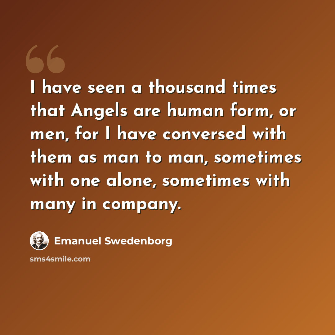 “I have seen a thousand times that Angels are human form, or men, for I have conversed with them as man to man, sometimes with one alone, sometimes with many in company.” quote by Emanuel Swedenborg