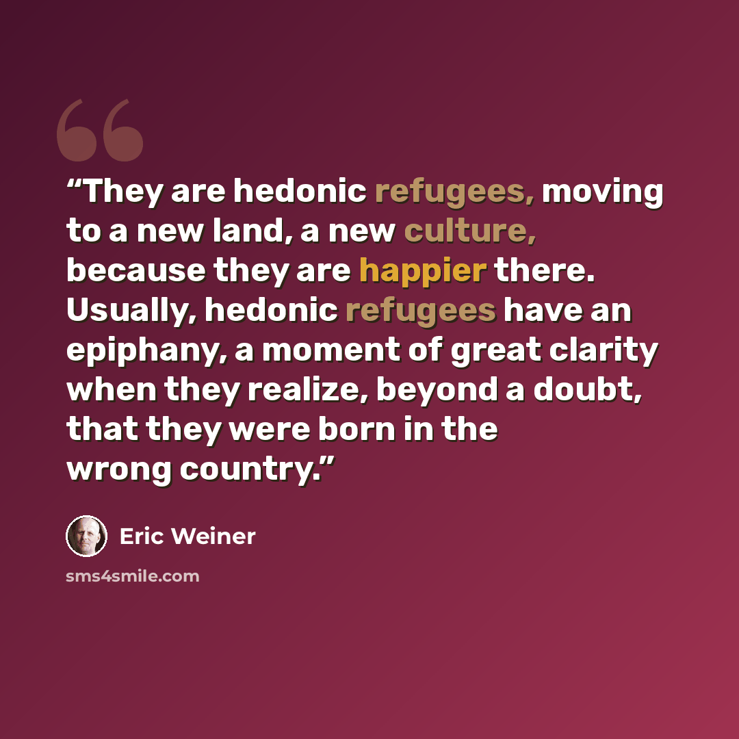 “They are hedonic refugees, moving to a new land, a new culture, because they are happier there. Usually, hedonic refugees have an epiphany, a moment of great clarity when they realize, beyond a doubt, that they were born in the wrong country.” quote by Eric Weiner