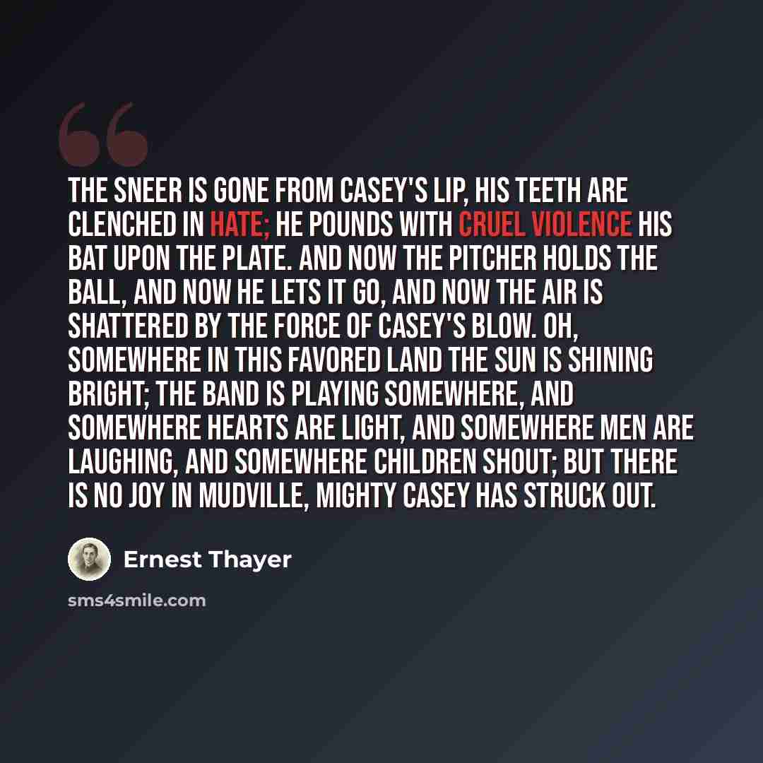 “The sneer is gone from Casey's lip, his teeth are clenched in hate; He pounds with cruel violence his bat upon the plate. And now the pitcher holds the ball, and now he lets it go, And now the air is shattered by the force of Casey's blow. Oh, somewhere in this favored land the sun is shining…” quote by Ernest Thayer