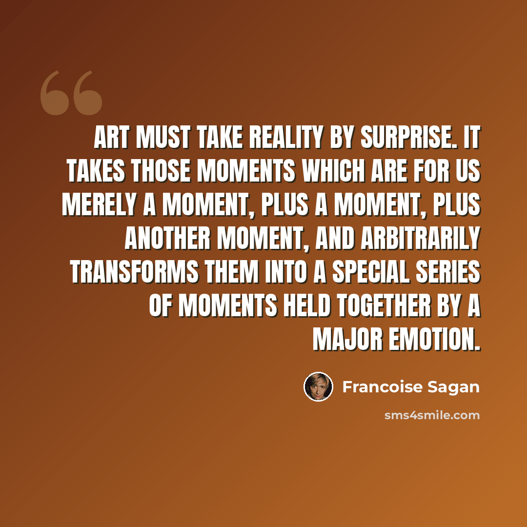 “Art must take reality by surprise. It takes those moments which are for us merely a moment, plus a moment, plus another moment, and arbitrarily transforms them into a special series of moments held together by a major emotion.” quote by Francoise Sagan
