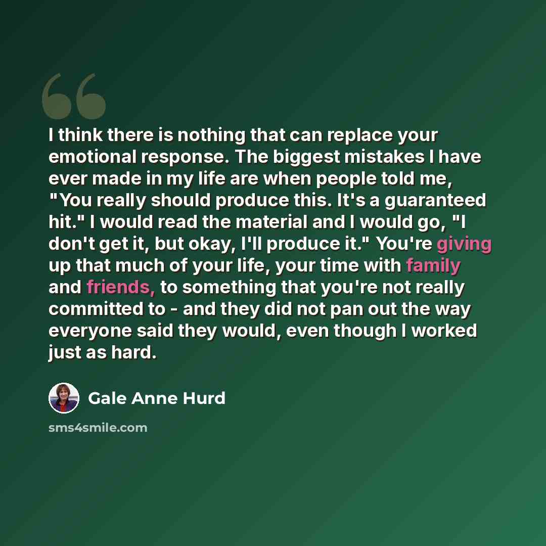 “I think there is nothing that can replace your emotional response. The biggest mistakes I have ever made in my life are when people told me, "You really should produce this. It's a guaranteed hit." I would read the material and I would go, "I don't get it, but okay, I'll produce it." You're giving…” quote by Gale Anne Hurd