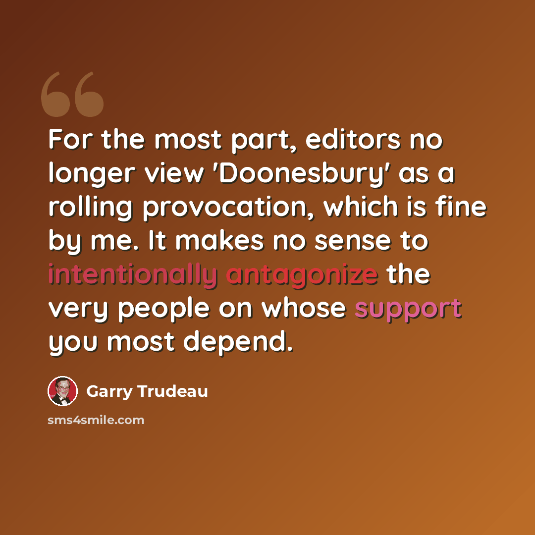 “For the most part, editors no longer view 'Doonesbury' as a rolling provocation, which is fine by me. It makes no sense to intentionally antagonize the very people on whose support you most depend.” quote by Garry Trudeau