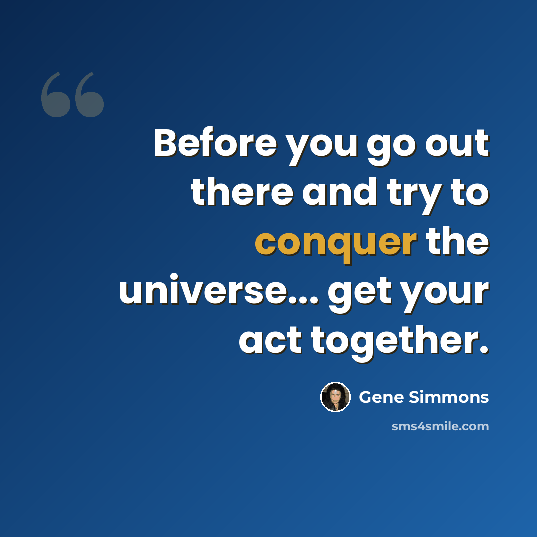 “Before you go out there and try to conquer the universe... get your act together.” quote by Gene Simmons