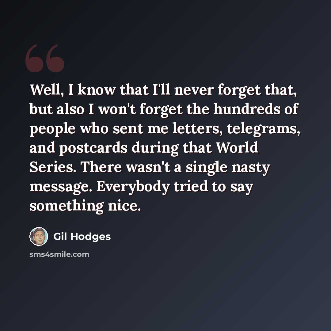 “Well, I know that I'll never forget that, but also I won't forget the hundreds of people who sent me letters, telegrams, and postcards during that World Series. There wasn't a single nasty message. Everybody tried to say something nice.” quote by Gil Hodges