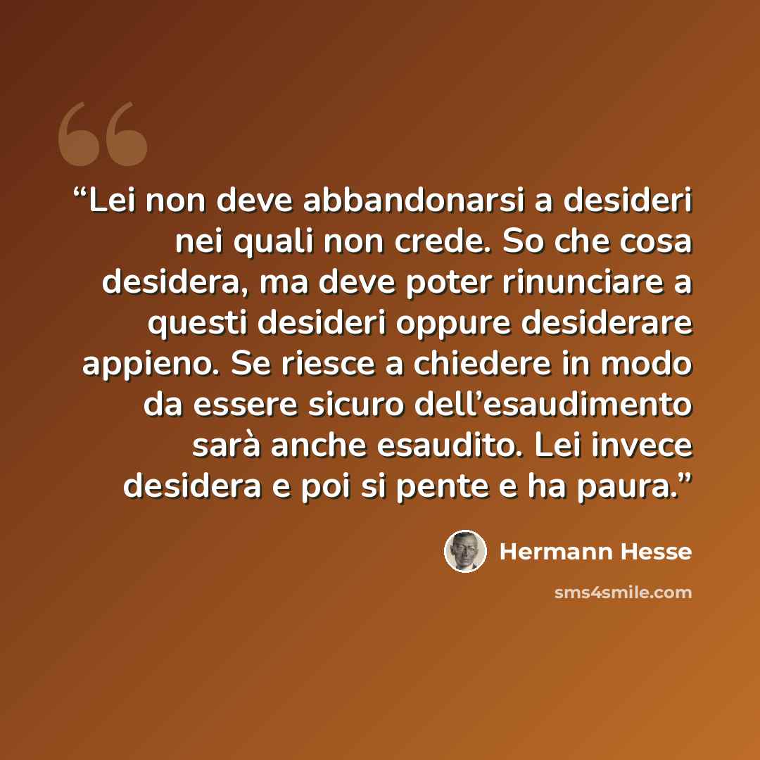 “Lei non deve abbandonarsi a desideri nei quali non crede. So che cosa desidera, ma deve poter rinunciare a questi desideri oppure desiderare appieno. Se riesce a chiedere in modo da essere sicuro dell’esaudimento sarà anche esaudito. Lei invece desidera e poi si pente e ha paura.” quote by Hermann Hesse