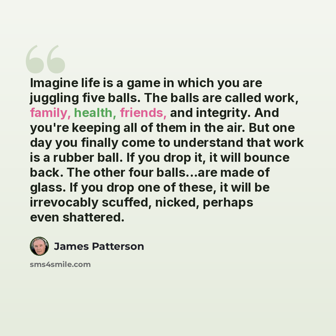 “Imagine life is a game in which you are juggling five balls. The balls are called work, family, health, friends, and integrity. And you're keeping all of them in the air. But one day you finally come to understand that work is a rubber ball. If you drop it, it will bounce back. The other four…” quote by James Patterson