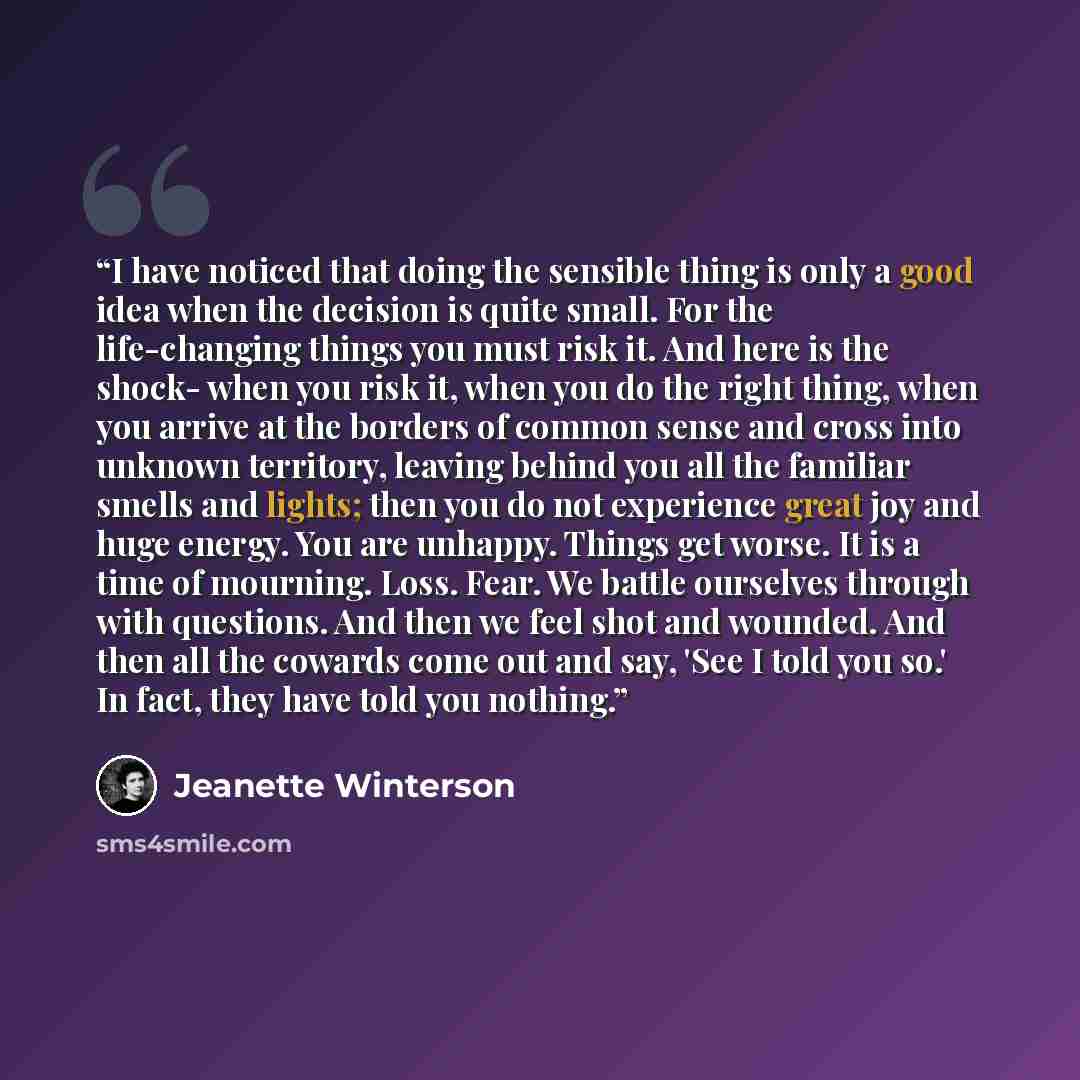 “I have noticed that doing the sensible thing is only a good idea when the decision is quite small. For the life-changing things you must risk it. And here is the shock- when you risk it, when you do the right thing, when you arrive at the borders of common sense and cross into unknown territory…” quote by Jeanette Winterson