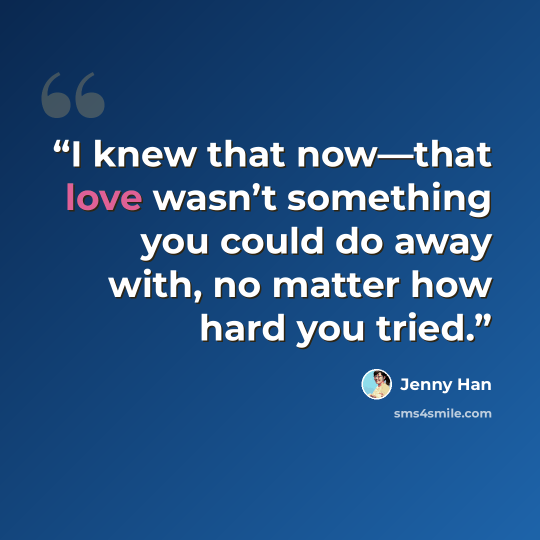 “I knew that now—that love wasn’t something you could do away with, no matter how hard you tried.” quote by Jenny Han