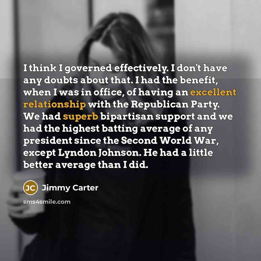 “I think I governed effectively. I don't have any doubts about that. I had the benefit, when I was in office, of having an excellent relationship with the Republican Party. We had superb bipartisan support and we had the highest batting average of any president since the Second World War, except…” quote by Jimmy Carter