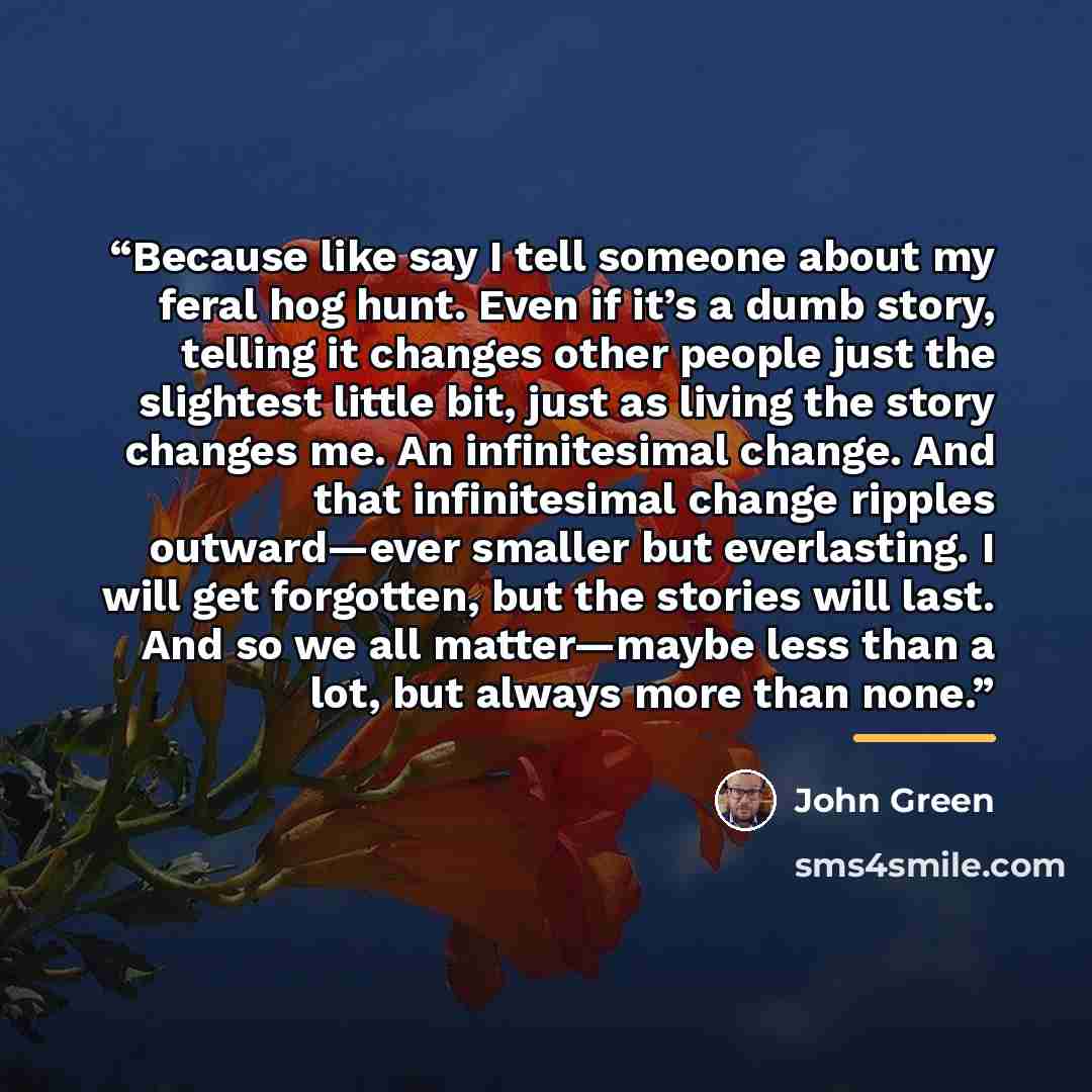 “Because like say I tell someone about my feral hog hunt. Even if it’s a dumb story, telling it changes other people just the slightest little bit, just as living the story changes me. An infinitesimal change. And that infinitesimal change ripples outward—ever smaller but everlasting. I will get…” quote by John green