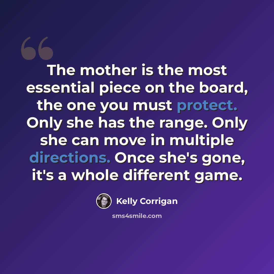 “The mother is the most essential piece on the board, the one you must protect. Only she has the range. Only she can move in multiple directions. Once she's gone, it's a whole different game.” quote by Kelly Corrigan