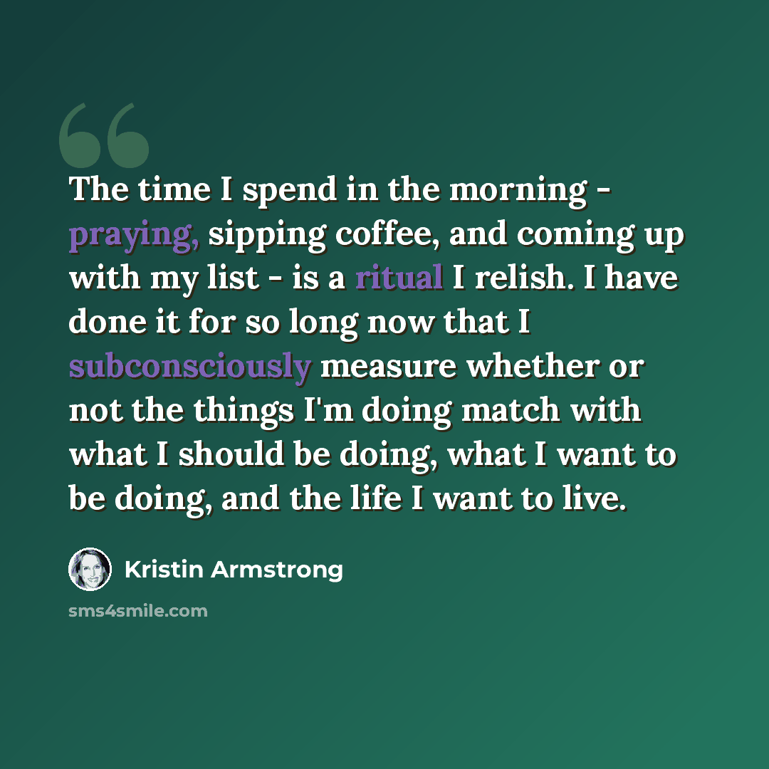 “The time I spend in the morning - praying, sipping coffee, and coming up with my list - is a ritual I relish. I have done it for so long now that I subconsciously measure whether or not the things I'm doing match with what I should be doing, what I want to be doing, and the life I want to live.” quote by Kristin Armstrong