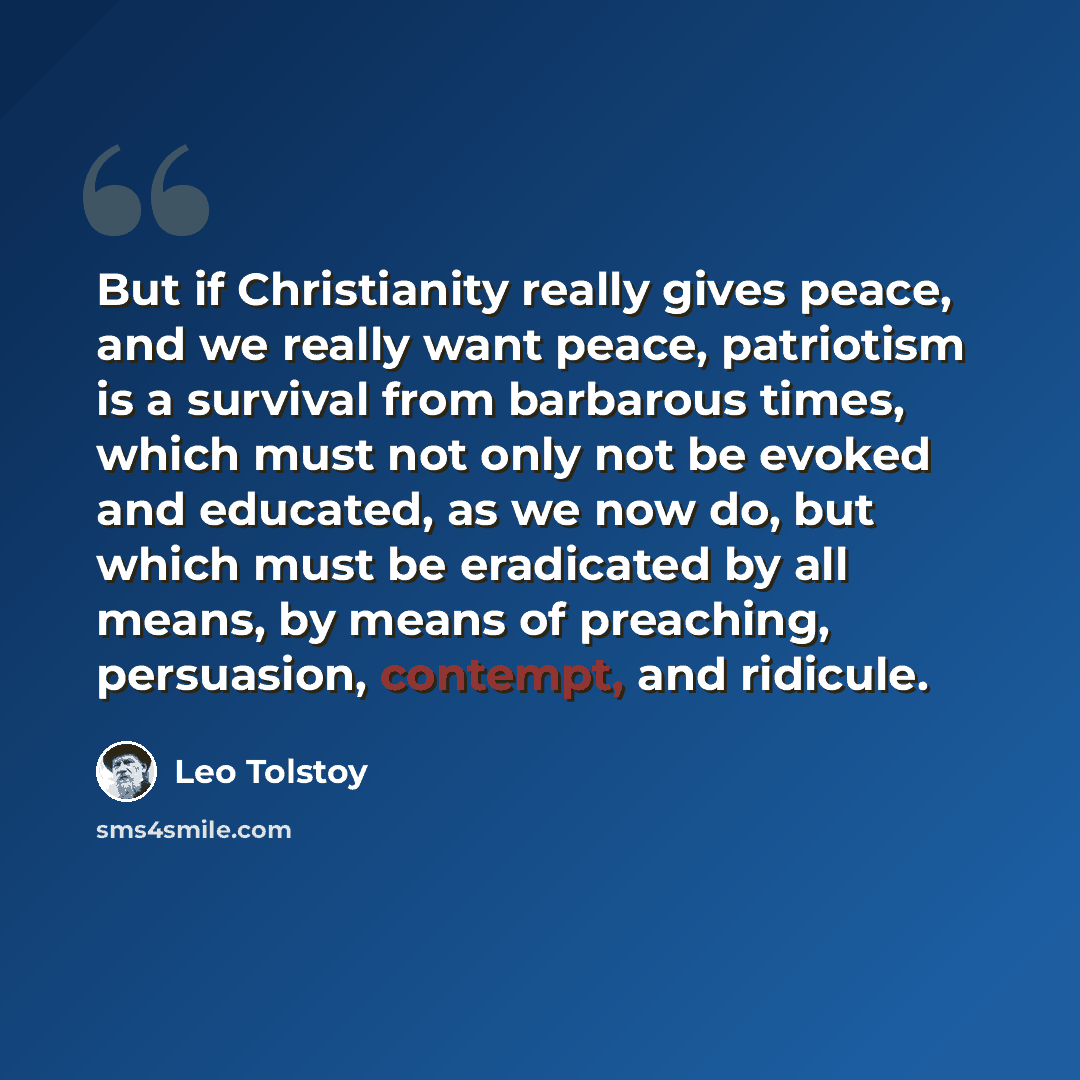 “But if Christianity really gives peace, and we really want peace, patriotism is a survival from barbarous times, which must not only not be evoked and educated, as we now do, but which must be eradicated by all means, by means of preaching, persuasion, contempt, and ridicule.” quote by Leo Tolstoy