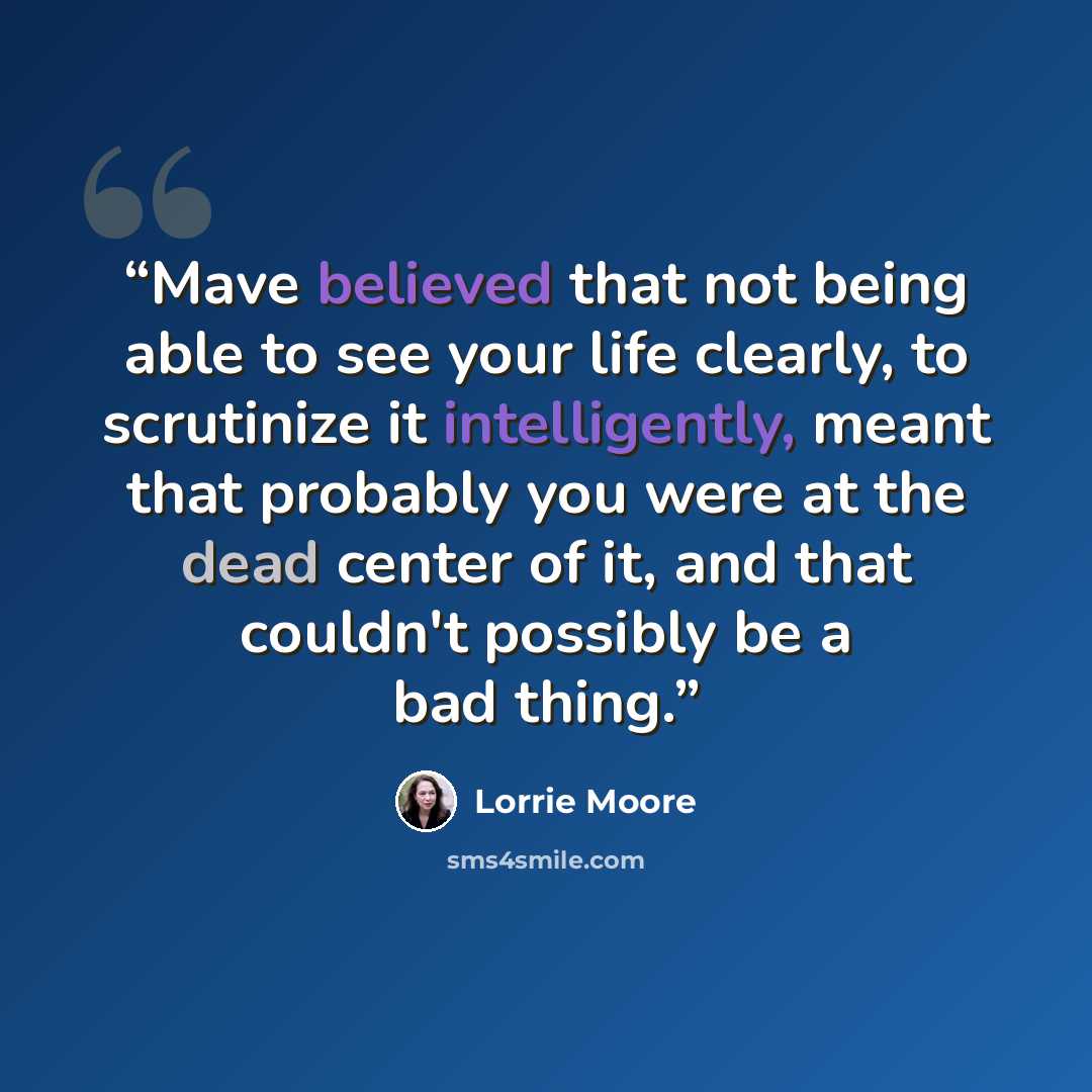 “Mave believed that not being able to see your life clearly, to scrutinize it intelligently, meant that probably you were at the dead center of it, and that couldn't possibly be a bad thing.” quote by Lorrie Moore