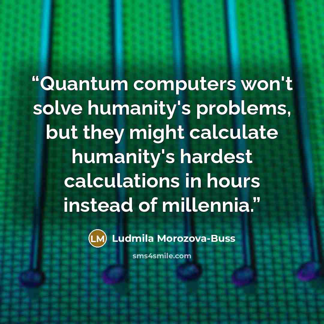 “Quantum computers won't solve humanity's problems, but they might calculate humanity's hardest calculations in hours instead of millennia.” quote by Ludmila Morozova-Buss