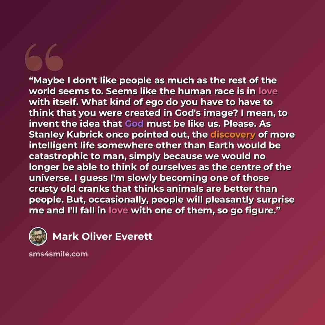 “Maybe I don't like people as much as the rest of the world seems to. Seems like the human race is in love with itself. What kind of ego do you have to have to think that you were created in God's image? I mean, to invent the idea that God must be like us. Please. As Stanley Kubrick once pointed…” quote by Mark Oliver Everett