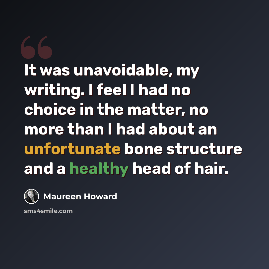 “It was unavoidable, my writing. I feel I had no choice in the matter, no more than I had about an unfortunate bone structure and a healthy head of hair.” quote by Maureen Howard