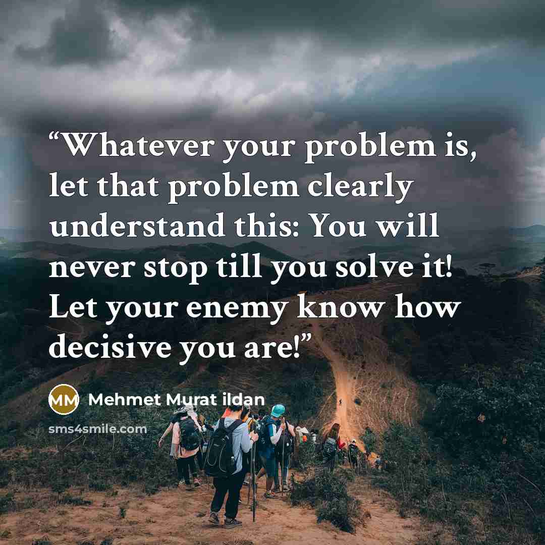 “Whatever your problem is, let that problem clearly understand this: You will never stop till you solve it! Let your enemy know how decisive you are!” quote by Mehmet Murat ildan
