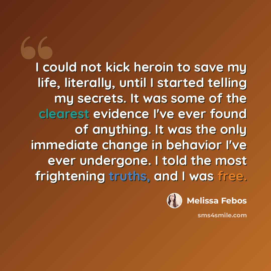 “I could not kick heroin to save my life, literally, until I started telling my secrets. It was some of the clearest evidence I've ever found of anything. It was the only immediate change in behavior I've ever undergone. I told the most frightening truths, and I was free.” quote by Melissa Febos