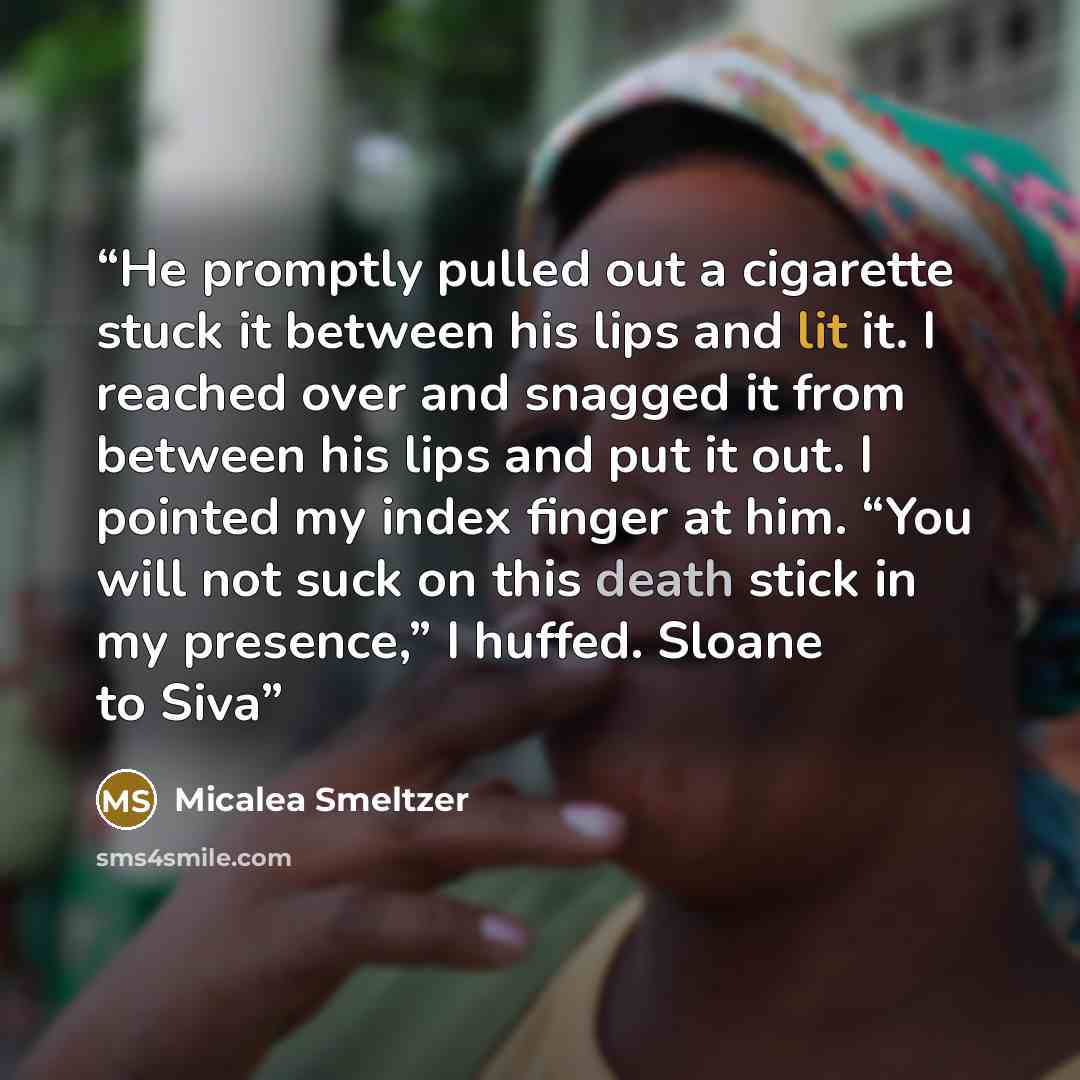 “He promptly pulled out a cigarette stuck it between his lips and lit it. I reached over and snagged it from between his lips and put it out. I pointed my index finger at him. “You will not suck on this death stick in my presence,” I huffed. Sloane to Siva” quote by Micalea Smeltzer
