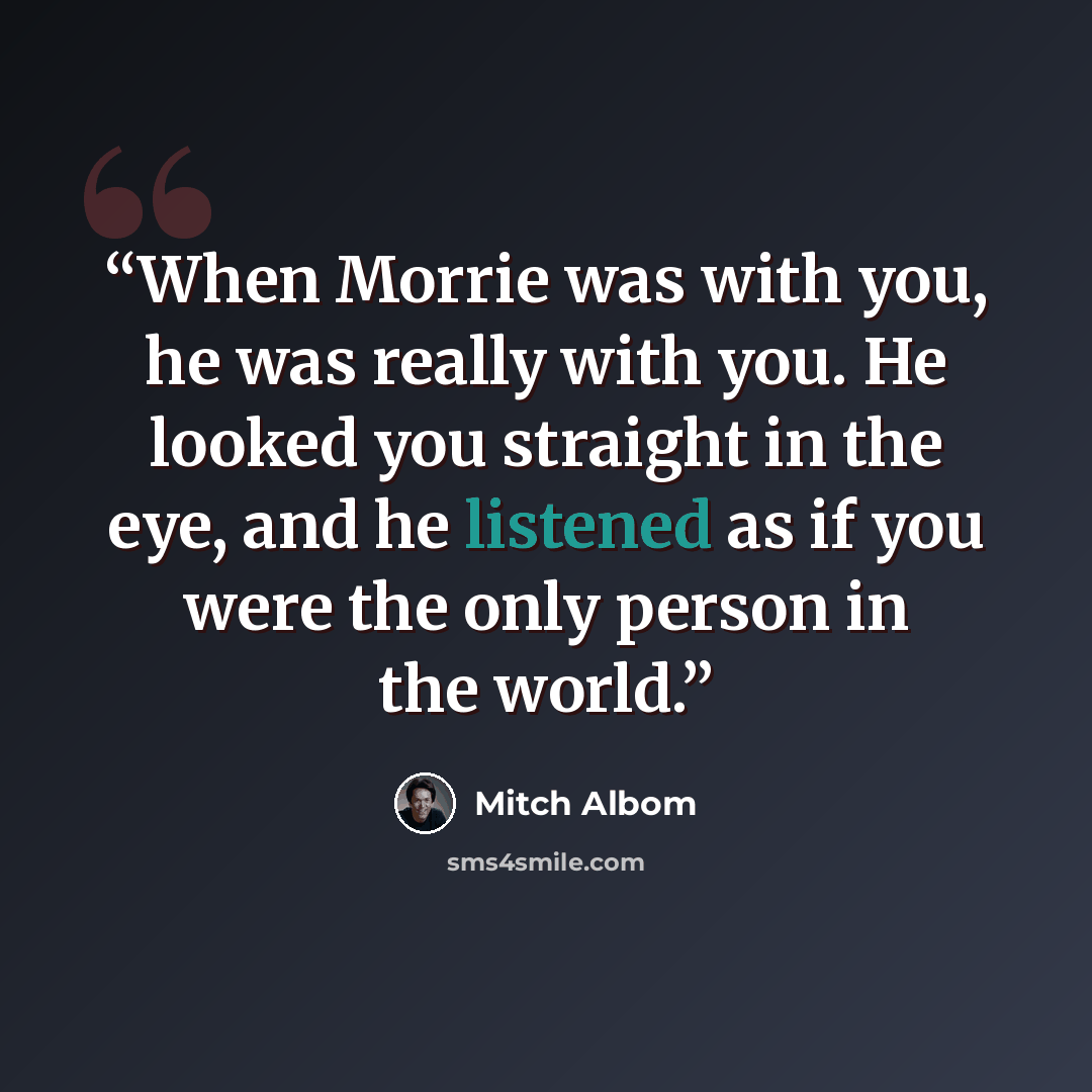 “When Morrie was with you, he was really with you. He looked you straight in the eye, and he listened as if you were the only person in the world.” quote by Mitch Albom