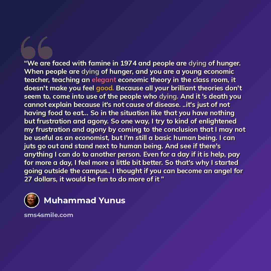“We are faced with famine in 1974 and people are dying of hunger. When people are dying of hunger, and you are a young economic teacher, teaching an elegant economic theory in the class room, it doesn't make you feel good. Because all your brilliant theories don't seem to, come into use of the…” quote by Muhammad Yunus