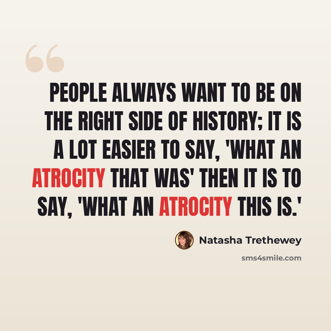 “People always want to be on the right side of history; it is a lot easier to say, 'What an atrocity that was' then it is to say, 'What an atrocity this is.'” quote by Natasha Trethewey