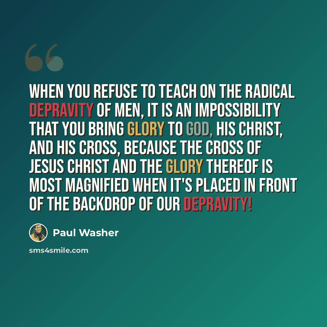 “When you refuse to teach on the radical depravity of men, it is an impossibility that you bring glory to God, His Christ, and His cross, because the cross of Jesus Christ and the glory thereof is most magnified when it's placed in front of the backdrop of our depravity!” quote by Paul Washer