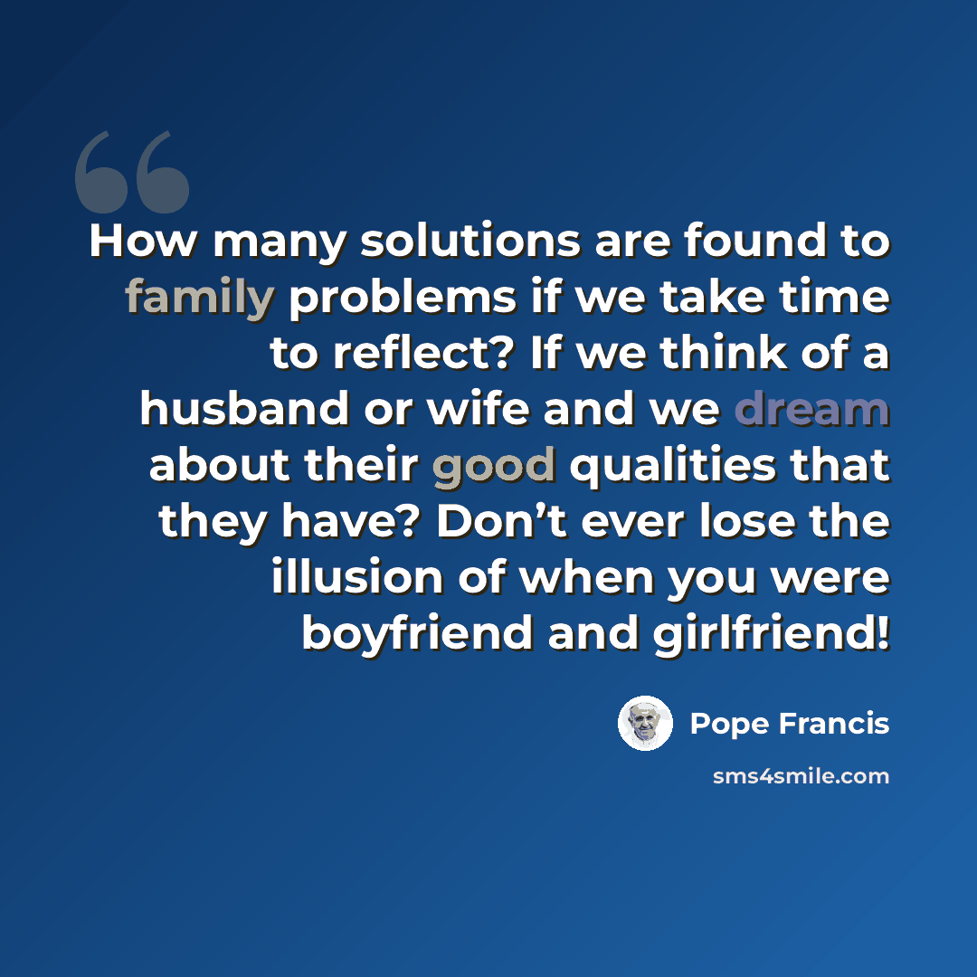 “How many solutions are found to family problems if we take time to reflect? If we think of a husband or wife and we dream about their good qualities that they have? Don’t ever lose the illusion of when you were boyfriend and girlfriend!” quote by Pope Francis