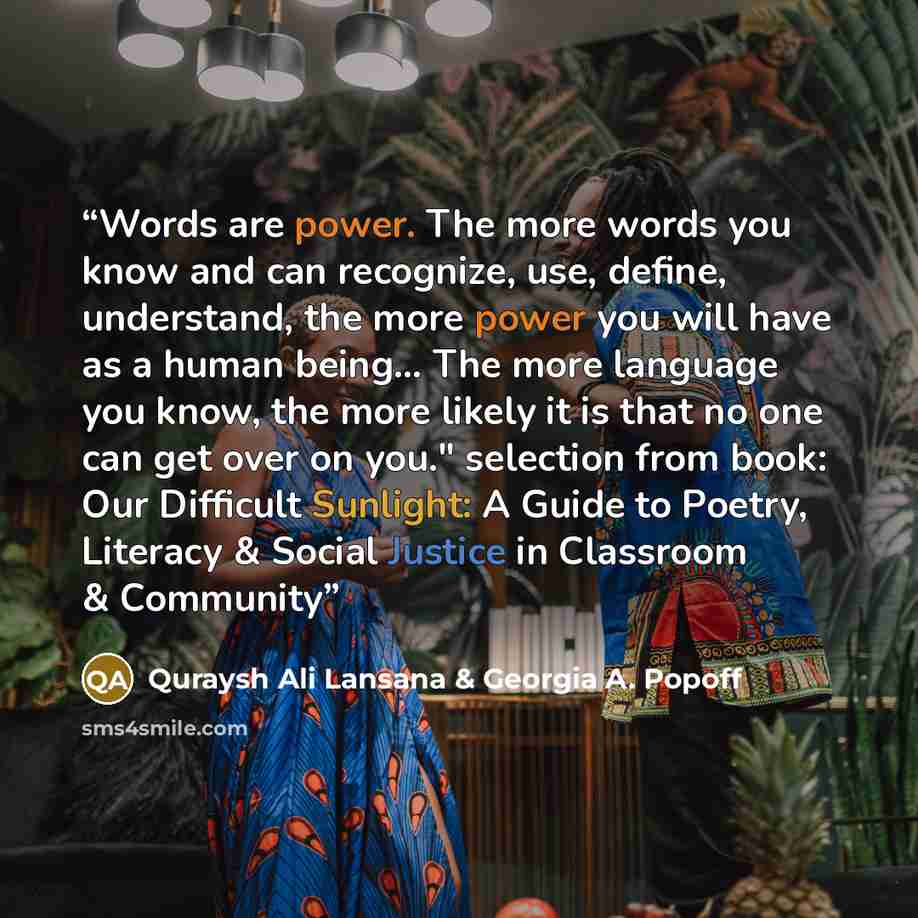 “Words are power. The more words you know and can recognize, use, define, understand, the more power you will have as a human being... The more language you know, the more likely it is that no one can get over on you." selection from book: Our Difficult Sunlight: A Guide to Poetry, Literacy &…” quote by Quraysh Ali Lansana & Georgia A. Popoff