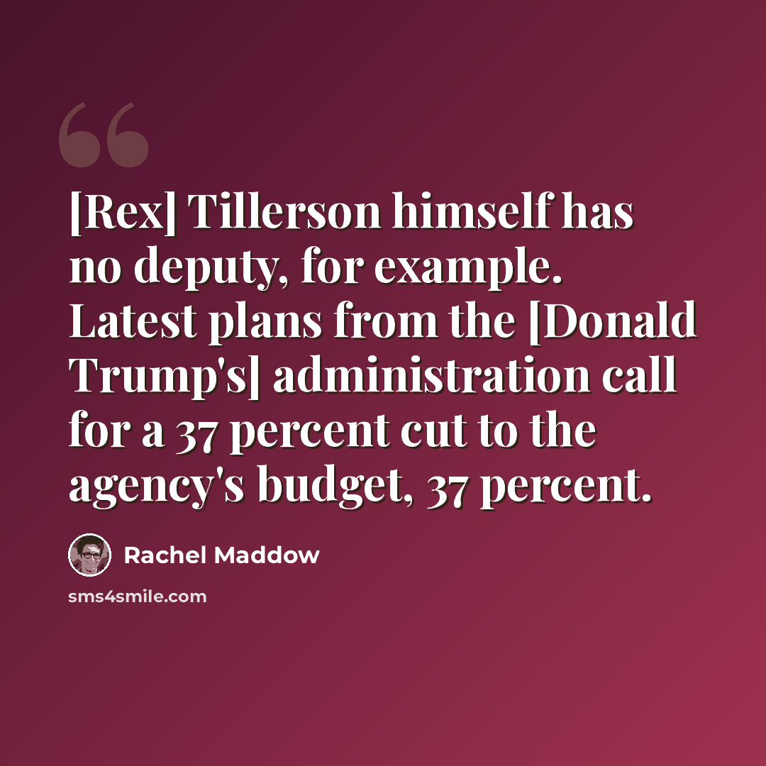 “[Rex] Tillerson himself has no deputy, for example. Latest plans from the [Donald Trump's] administration call for a 37 percent cut to the agency's budget, 37 percent.” quote by Rachel Maddow