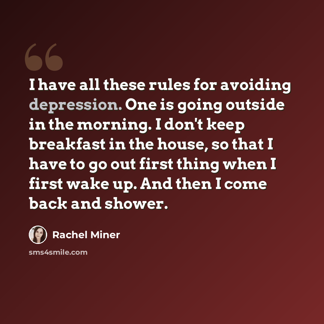 “I have all these rules for avoiding depression. One is going outside in the morning. I don't keep breakfast in the house, so that I have to go out first thing when I first wake up. And then I come back and shower.” quote by Rachel Miner