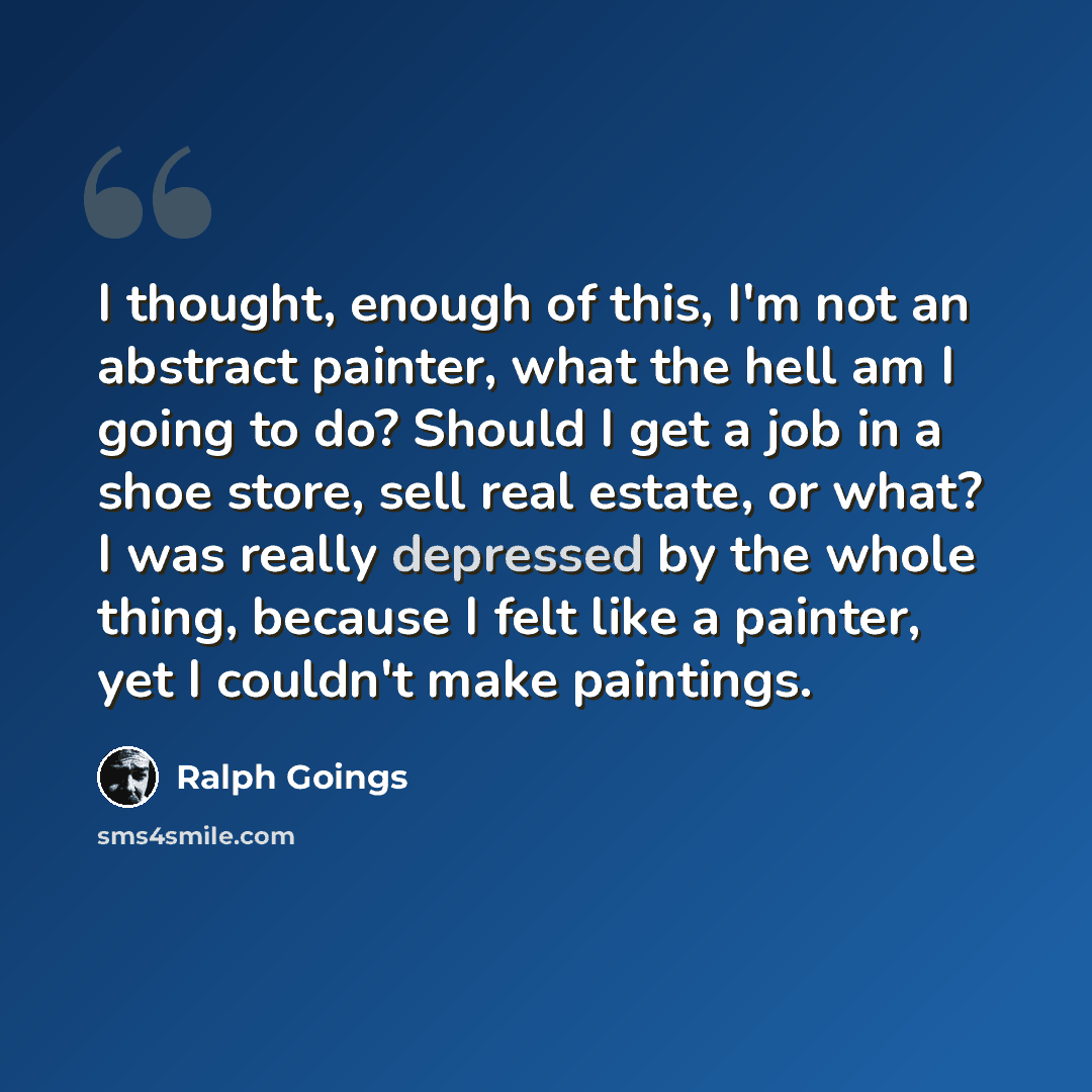 “I thought, enough of this, I'm not an abstract painter, what the hell am I going to do? Should I get a job in a shoe store, sell real estate, or what? I was really depressed by the whole thing, because I felt like a painter, yet I couldn't make paintings.” quote by Ralph Goings