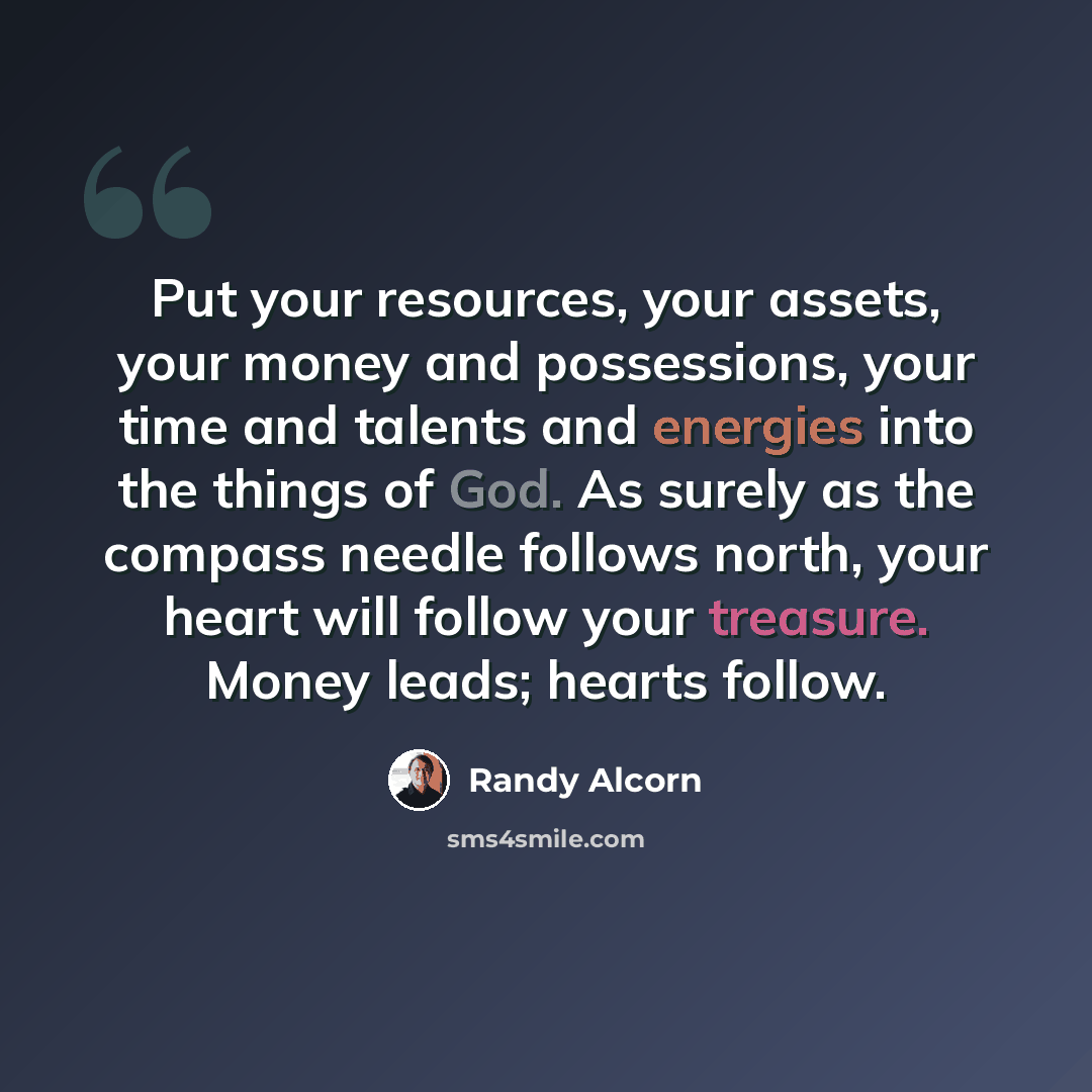 “Put your resources, your assets, your money and possessions, your time and talents and energies into the things of God. As surely as the compass needle follows north, your heart will follow your treasure. Money leads; hearts follow.” quote by Randy Alcorn