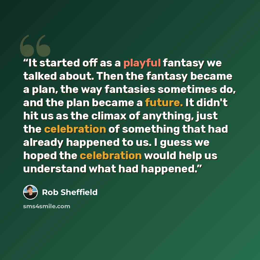 “It started off as a playful fantasy we talked about. Then the fantasy became a plan, the way fantasies sometimes do, and the plan became a future. It didn't hit us as the climax of anything, just the celebration of something that had already happened to us. I guess we hoped the celebration would…” quote by Rob Sheffield