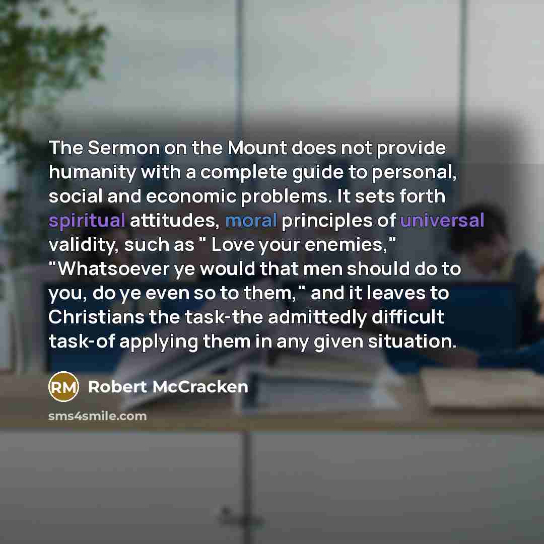 “The Sermon on the Mount does not provide humanity with a complete guide to personal, social and economic problems. It sets forth spiritual attitudes, moral principles of universal validity, such as " Love your enemies," "Whatsoever ye would that men should do to you, do ye even so to them," and it…” quote by Robert McCracken