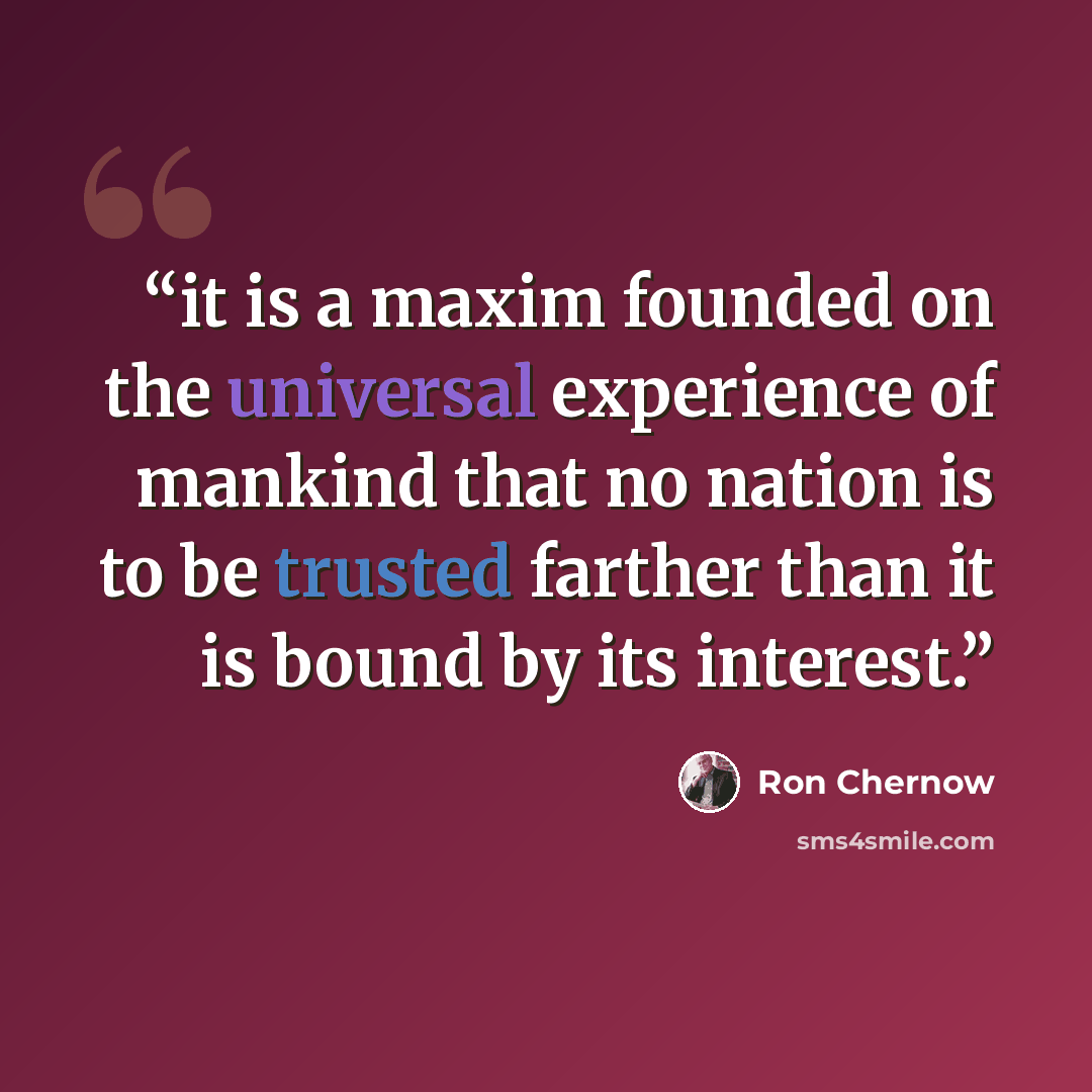 “it is a maxim founded on the universal experience of mankind that no nation is to be trusted farther than it is bound by its interest.” quote by Ron Chernow