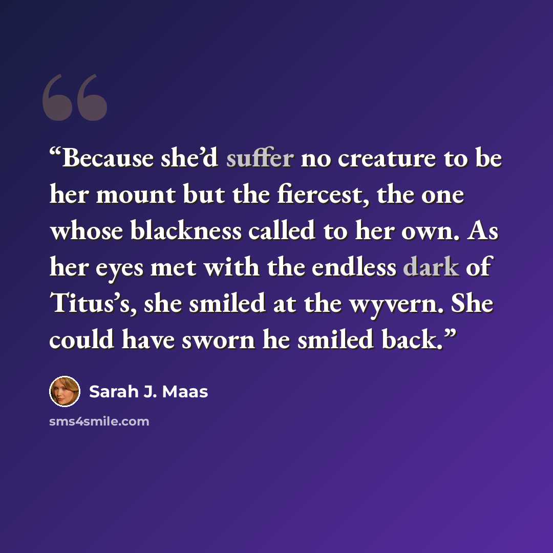 “Because she’d suffer no creature to be her mount but the fiercest, the one whose blackness called to her own. As her eyes met with the endless dark of Titus’s, she smiled at the wyvern. She could have sworn he smiled back.” quote by Sarah J. Maas