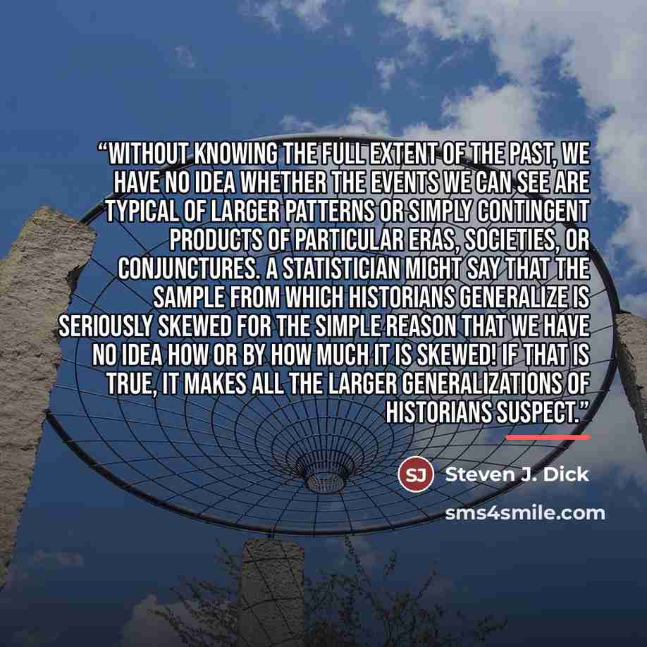 “Without knowing the full extent of the past, we have no idea whether the events we can see are typical of larger patterns or simply contingent products of particular eras, societies, or conjunctures. A statistician might say that the sample from which historians generalize is seriously skewed for…” quote by Steven J. Dick