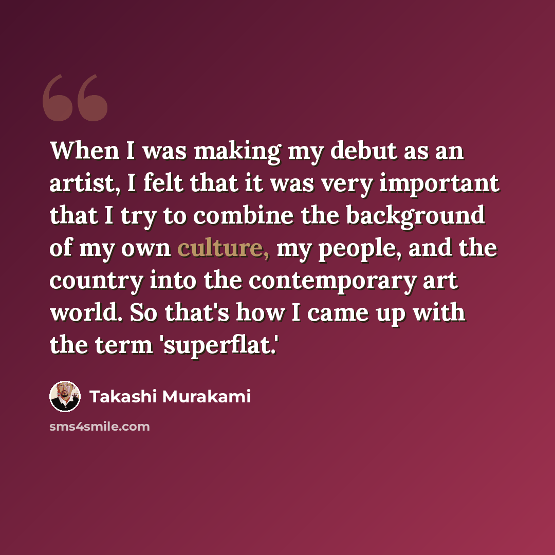 “When I was making my debut as an artist, I felt that it was very important that I try to combine the background of my own culture, my people, and the country into the contemporary art world. So that's how I came up with the term 'superflat.'” quote by Takashi Murakami