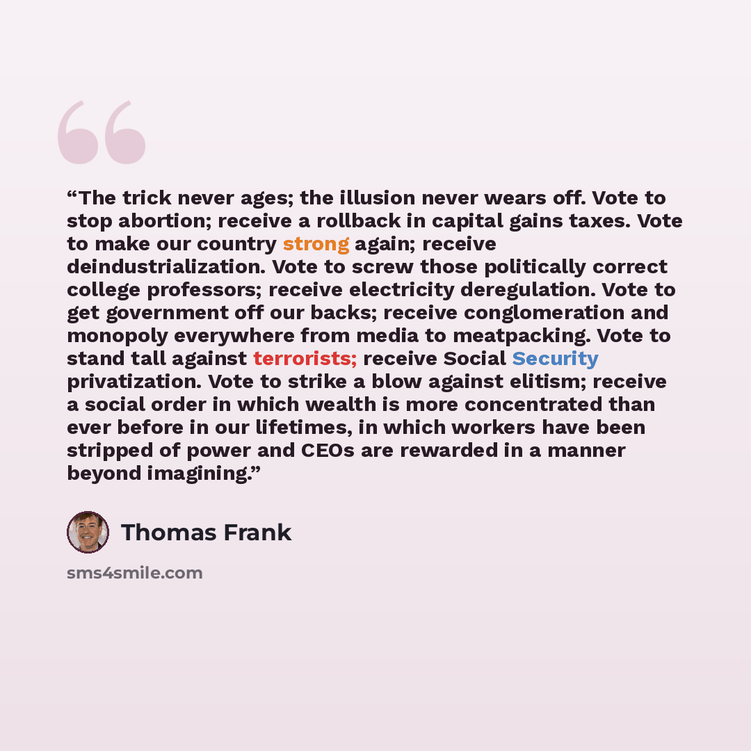 “The trick never ages; the illusion never wears off. Vote to stop abortion; receive a rollback in capital gains taxes. Vote to make our country strong again; receive deindustrialization. Vote to screw those politically correct college professors; receive electricity deregulation. Vote to get…” quote by Thomas Frank