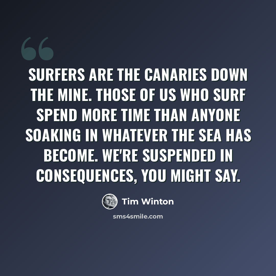 “Surfers are the canaries down the mine. Those of us who surf spend more time than anyone soaking in whatever the sea has become. We're suspended in consequences, you might say.” quote by Tim Winton