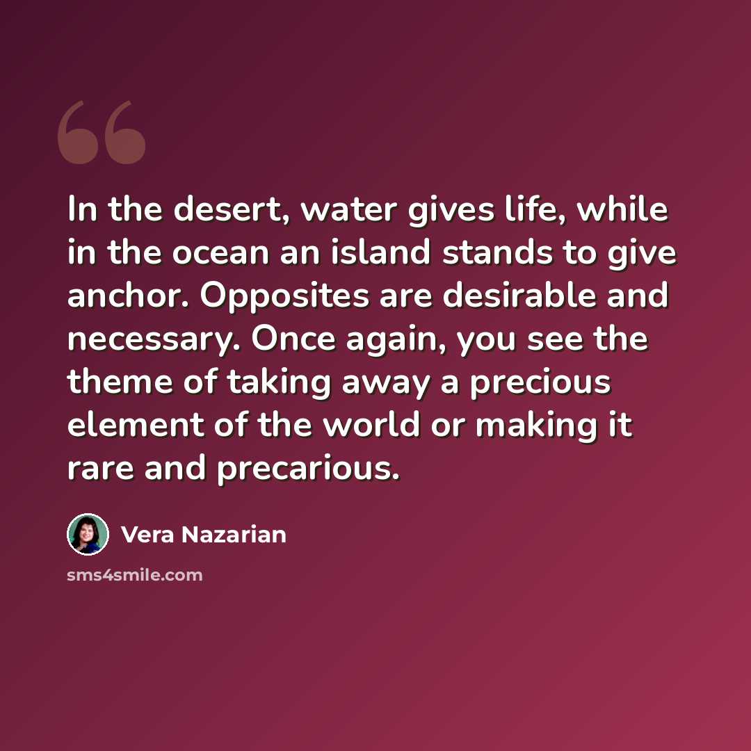 “In the desert, water gives life, while in the ocean an island stands to give anchor. Opposites are desirable and necessary. Once again, you see the theme of taking away a precious element of the world or making it rare and precarious.” quote by Vera Nazarian