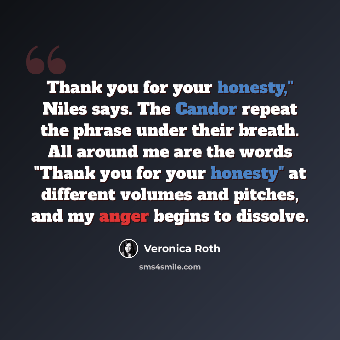 “Thank you for your honesty," Niles says. The Candor repeat the phrase under their breath. All around me are the words "Thank you for your honesty" at different volumes and pitches, and my anger begins to dissolve.” quote by Veronica Roth