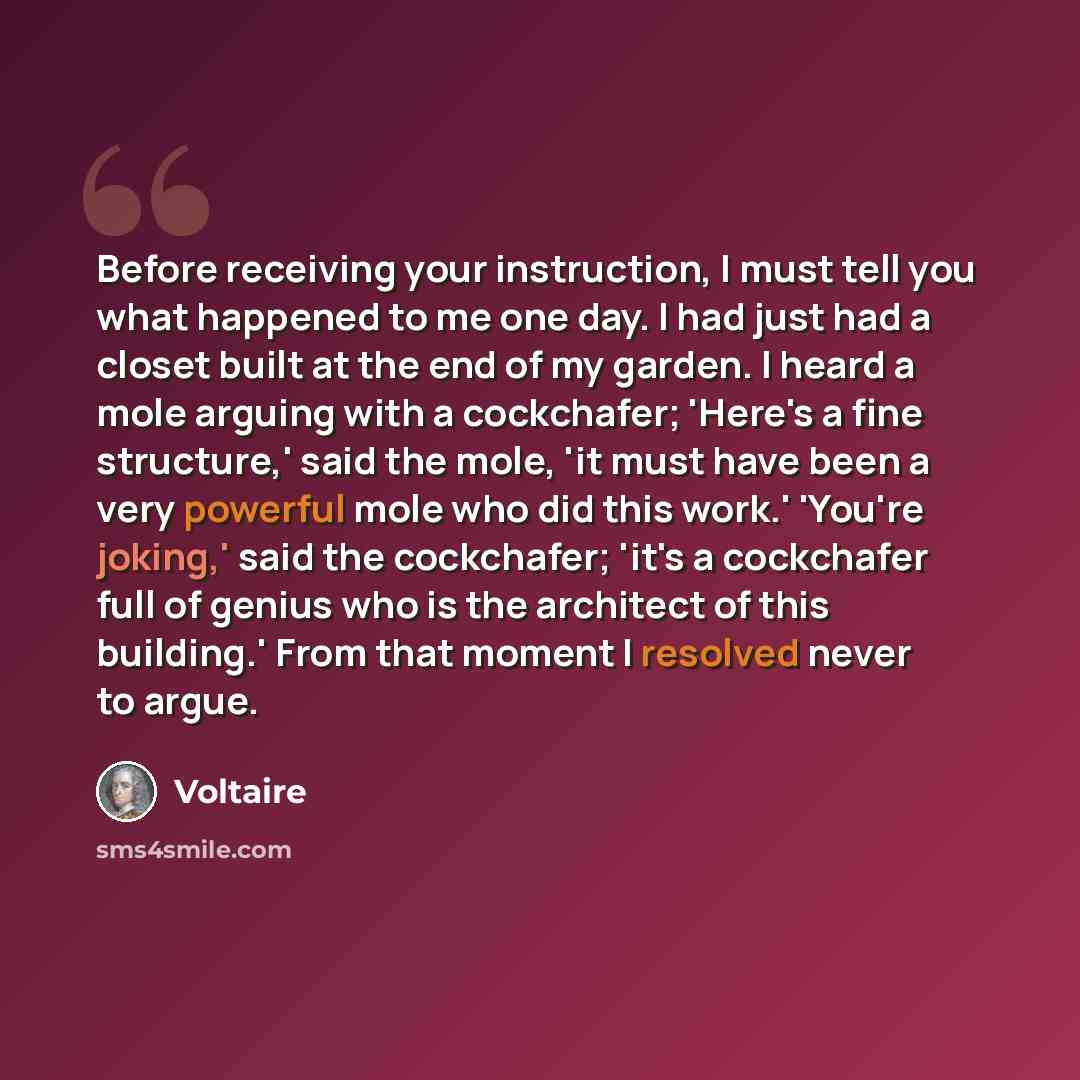 “Before receiving your instruction, I must tell you what happened to me one day. I had just had a closet built at the end of my garden. I heard a mole arguing with a cockchafer; 'Here's a fine structure,' said the mole, 'it must have been a very powerful mole who did this work.' 'You're joking,'…” quote by Voltaire